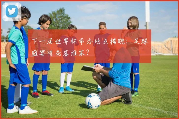 下一届世界杯举办地点揭晓:足球盛宴将花落谁家?