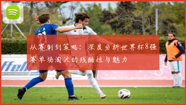 从赛制到策略：深度分析世界杯8强赛单场淘汰的残酷性与魅力