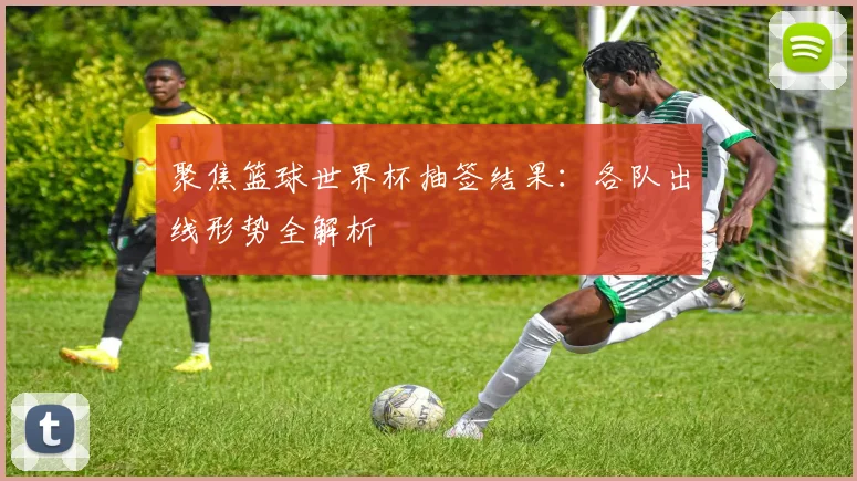 聚焦篮球世界杯抽签结果:各队出线形势全解析