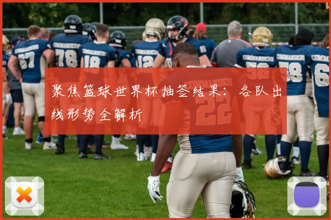 聚焦篮球世界杯抽签结果:各队出线形势全解析