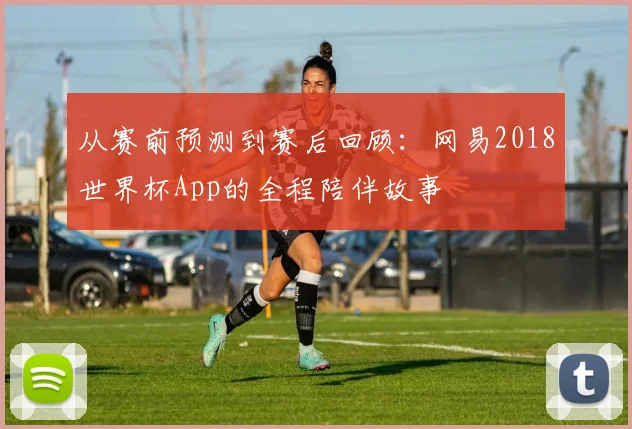 从赛前预测到赛后回顾：网易2018世界杯App的全程陪伴故事