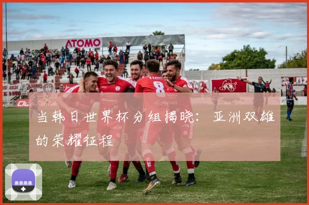 当韩日世界杯分组揭晓：亚洲双雄的荣耀征程