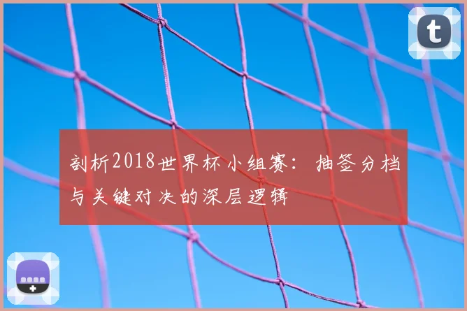 剖析2018世界杯小组赛:抽签分档与关键对决的深层逻辑