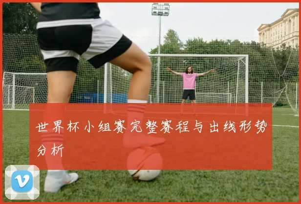 世界杯小组赛完整赛程与出线形势分析