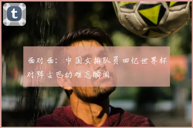 面对面:中国女排队员回忆世界杯对阵古巴的难忘瞬间