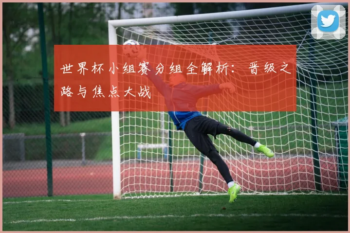 世界杯小组赛分组全解析：晋级之路与焦点大战
