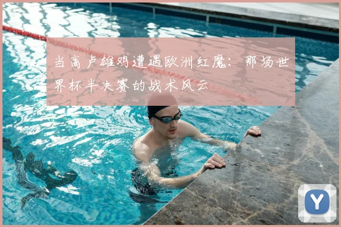 当高卢雄鸡遭遇欧洲红魔：那场世界杯半决赛的战术风云