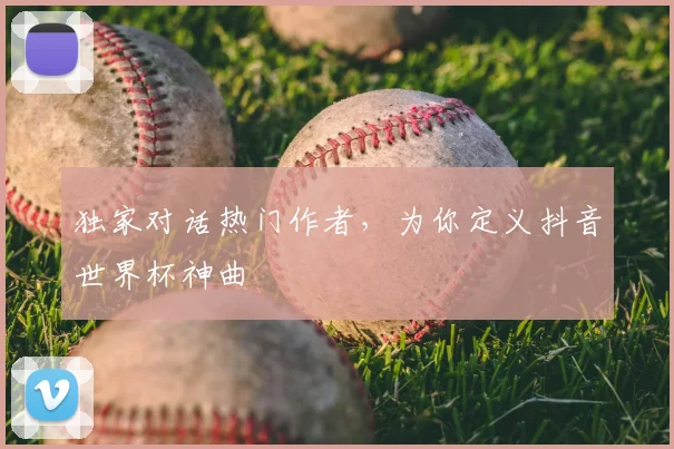 独家对话热门作者，为你定义抖音世界杯神曲