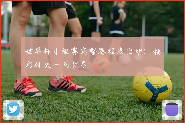 世界杯小组赛完整赛程表出炉：精彩对决一网打尽