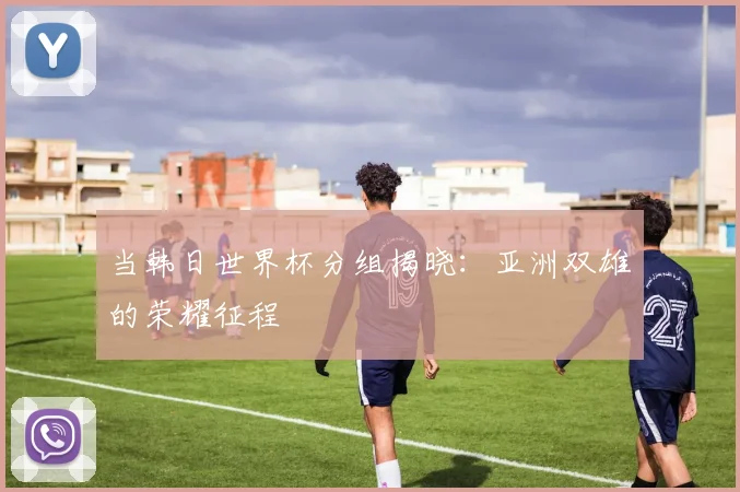 当韩日世界杯分组揭晓：亚洲双雄的荣耀征程