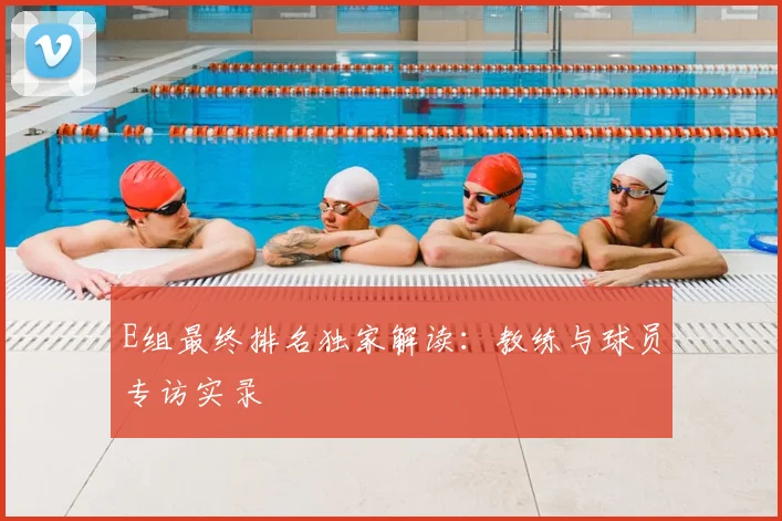 E组最终排名独家解读:教练与球员专访实录