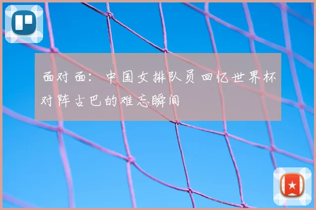 面对面:中国女排队员回忆世界杯对阵古巴的难忘瞬间