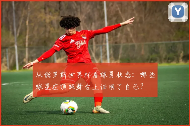 从俄罗斯世界杯看球员状态:哪些球星在顶级舞台上证明了自己?