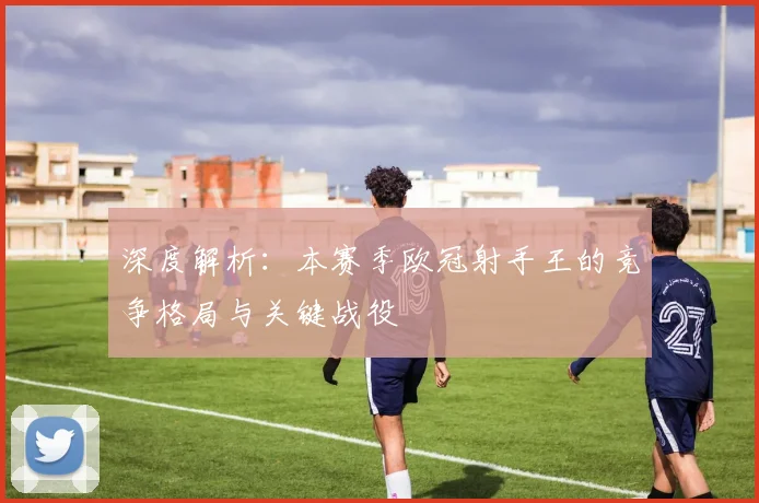 深度解析：本赛季欧冠射手王的竞争格局与关键战役