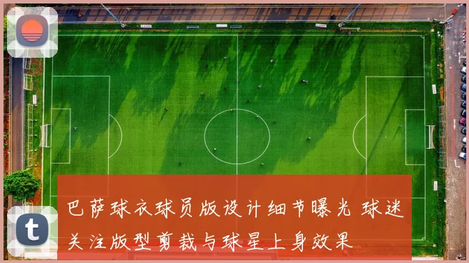 巴萨球衣球员版设计细节曝光 球迷关注版型剪裁与球星上身效果