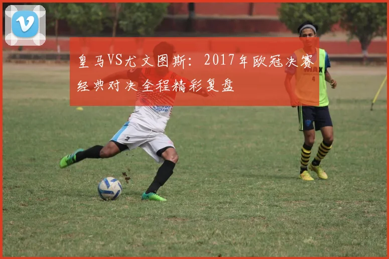 皇马VS尤文图斯：2017年欧冠决赛经典对决全程精彩复盘