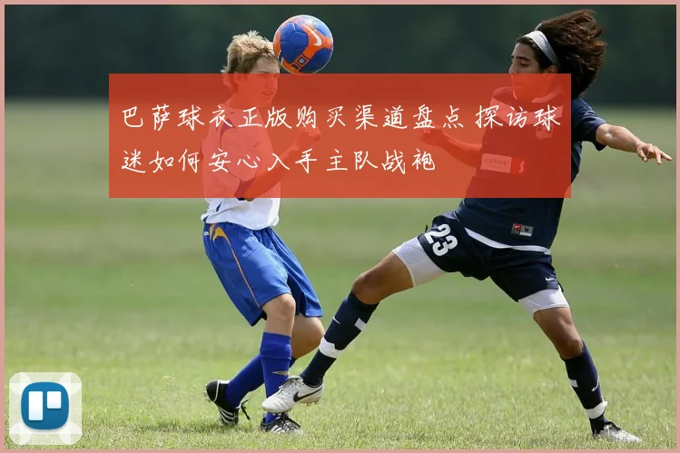 巴萨球衣正版购买渠道盘点 探访球迷如何安心入手主队战袍