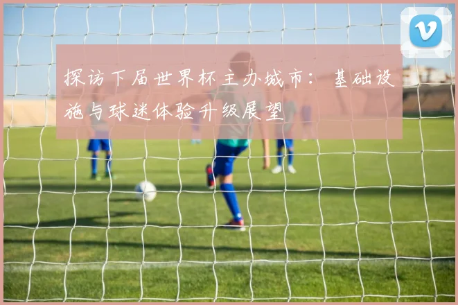 探访下届世界杯主办城市：基础设施与球迷体验升级展望