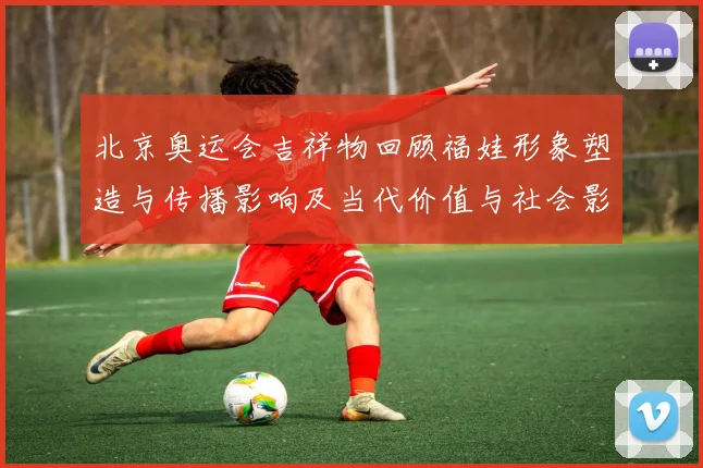 北京奥运会吉祥物回顾福娃形象塑造与传播影响及当代价值与社会影响