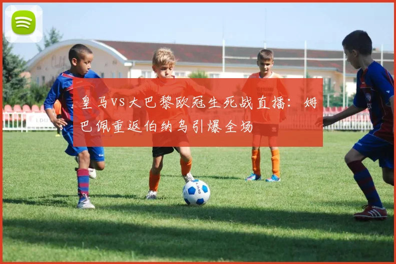 皇马vs大巴黎欧冠生死战直播：姆巴佩重返伯纳乌引爆全场