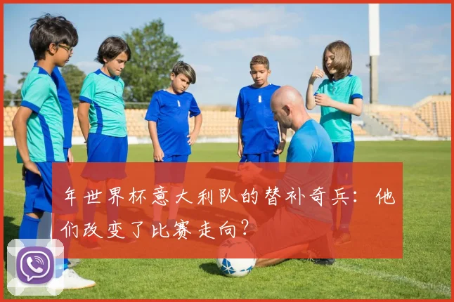 年世界杯意大利队的替补奇兵：他们改变了比赛走向？
